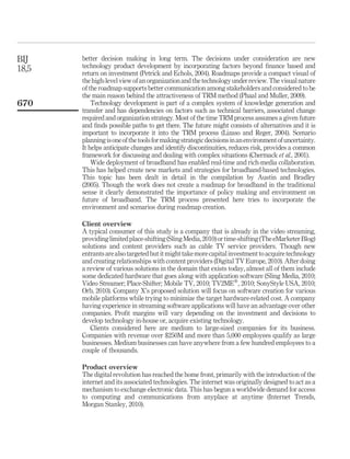 BIJ    better decision making in long term. The decisions under consideration are new
18,5   technology product development by incorporating factors beyond ﬁnance based and
       return on investment (Petrick and Echols, 2004). Roadmaps provide a compact visual of
       the high-level view of an organization and the technology under review. The visual nature
       of the roadmap supports better communication among stakeholders and considered to be
       the main reason behind the attractiveness of TRM method (Phaal and Muller, 2009).
670        Technology development is part of a complex system of knowledge generation and
       transfer and has dependencies on factors such as technical barriers, associated change
       required and organization strategy. Most of the time TRM process assumes a given future
       and ﬁnds possible paths to get there. The future might consists of alternatives and it is
       important to incorporate it into the TRM process (Lizaso and Reger, 2004). Scenario
       planning is one of the tools for making strategic decisions in an environment of uncertainty.
       It helps anticipate changes and identify discontinuities, reduces risk, provides a common
       framework for discussing and dealing with complex situations (Chermack et al., 2001).
           Wide deployment of broadband has enabled real-time and rich-media collaboration.
       This has helped create new markets and strategies for broadband-based technologies.
       This topic has been dealt in detail in the compilation by Austin and Bradley
       (2005). Though the work does not create a roadmap for broadband in the traditional
       sense it clearly demonstrated the importance of policy making and environment on
       future of broadband. The TRM process presented here tries to incorporate the
       environment and scenarios during roadmap creation.

       Client overview
       A typical consumer of this study is a company that is already in the video streaming,
       providing limited place-shifting (Sling Media, 2010) or time-shifting (The eMarketer Blog)
       solutions and content providers such as cable TV service providers. Though new
       entrants are also targeted but it might take more capital investment to acquire technology
       and creating relationships with content providers (Digital TV Europe, 2010). After doing
       a review of various solutions in the domain that exists today, almost all of them include
       some dedicated hardware that goes along with application software (Sling Media, 2010;
       Video Streamer; Place-Shifter; Mobile TV, 2010; TV2MEw, 2010; SonyStyle USA, 2010;
       Orb, 2010). Company X’s proposed solution will focus on software creation for various
       mobile platforms while trying to minimize the target hardware-related cost. A company
       having experience in streaming software applications will have an advantage over other
       companies. Proﬁt margins will vary depending on the investment and decisions to
       develop technology in-house or, acquire existing technology.
          Clients considered here are medium to large-sized companies for its business.
       Companies with revenue over $250M and more than 5,000 employees qualify as large
       businesses. Medium businesses can have anywhere from a few hundred employees to a
       couple of thousands.

       Product overview
       The digital revolution has reached the home front, primarily with the introduction of the
       internet and its associated technologies. The internet was originally designed to act as a
       mechanism to exchange electronic data. This has begun a worldwide demand for access
       to computing and communications from anyplace at anytime (Internet Trends,
       Morgan Stanley, 2010).
 