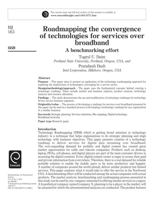 The current issue and full text archive of this journal is available at
                                                www.emeraldinsight.com/1463-5771.htm




BIJ
18,5                                   Roadmapping the convergence
                                      of technologies for services over
                                                 broadband
668
                                                                A benchmarking effort
                                                                              Tugrul U. Daim
                                                   Portland State University, Portland, Oregon, USA, and
                                                                              Pranabesh Dash
                                                             Intel Corporation, Hillsboro, Oregon, USA

                                     Abstract
                                     Purpose – This paper aims to present an application of the technology roadmapping approach for
                                     exploring the implications of technologies converging for a service sector.
                                     Design/methodology/approach – The paper uses the fundamental concepts behind creating a
                                     technology roadmap. These include market and business analysis, product analysis, technology
                                     analysis and resource allocation.
                                     Findings – The study demonstrates the use and modiﬁcation of technology roadmaps for technology
                                     driven service business segments.
                                     Originality/value – The process of developing a roadmap for services over broadband presented in
                                     this paper can be used as a standard process of developing a technology roadmap for any organization
                                     in a similar business.
                                     Keywords Strategic planning, Services industries, Mix mapping, Digital technology,
                                     Broadband networks
                                     Paper type Research paper


                                     Introduction
                                     Technology Roadmapping (TRM) which is getting broad attention in technology
                                     industry is a technique that helps organizations to do strategic planning and align
                                     technology with business objectives. This paper presents creation of a technology
                                     roadmap to deliver services for digital data streaming over broadband.
                                     The ever-expanding demand for mobility and digital content has created great
                                     market opportunities for cable and telecom companies. Products such as desktop,
                                     laptop, PDAs, cell phones, and digital players are part of the main customer drivers in
                                     accessing the digital contents. Every digital content owner is eager to access their paid
                                     and private information from everywhere. Therefore, there is a real demand for reliable
                                     portable solution to enable the mobile users to be more productive and happier.
                                     A number of companies around the world already deliver similar products but limited
                                     services. This paper explores what it would take to offer the service in the Northwest
Benchmarking: An International       USA. A benchmarking effort will be conducted among the actual companies with actual
Journal                              products. The market analysis, benchmarking and roadmapping process presented in
Vol. 18 No. 5, 2011
pp. 668-693                          this study can be used by any company interested in offering similar services in a region.
q Emerald Group Publishing Limited
1463-5771
                                     A hypothetical company named Company X, planning to be a player in the market, will
DOI 10.1108/14635771111166811        be assumed for which the aforementioned analyses are conducted. The product features
 