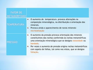 O aumento de temperatura provoca alterações na
composição mineralógica, na distribuição e orientação dos
minerais.
Provoca ainda o aparecimento de novos minerais-
recristalização

O aumento da pressão provoca orientação dos minerais
constituintes das rochas conferindo às rochas metamórficas
uma orientação mineralógica que se designa xistosidade ou
bandado.
Por vezes o aumento de pressão origina rochas metamórficas
com aspeto de folhas, tal como nos xistos, que se designa
foliação.
 