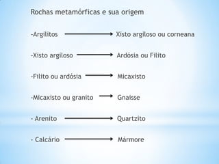Rochas metamórficas e sua origem


-Argilitos              Xisto argiloso ou corneana


-Xisto argiloso         Ardósia ou Filito


-Filito ou ardósia      Micaxisto


-Micaxisto ou granito   Gnaisse


- Arenito               Quartzito


- Calcário              Mármore
 