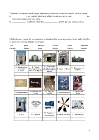 3
7. Completa corretamente as afirmações seguintes com os termos: mineral ou minerais, rocha ou rochas.
a) _______________ é um material, geralmente sólido, formado por um ou mais _______________ que
podem estar ligados entre si ou soltos.
b) _______________ constituinte natural das _______________ formado por uma única substância.
8. Sabendo que a maioria das pessoas usa na construção civil as rochas que existem na sua região, identifica
as rochas e/ou minerais utilizados nas imagens.
Xisto
Calcário
Argila
Basalto
Mármore
Areia
Ardósia
Granito
Grafite
Quartzo
Diamante
Cobalto
A - Mosteiro dos
Jerónimos
(Lisboa)
B - Teatro
Ribeiragrandense
(Ilha de S. Miguel)
C - Construção
antiga de rocha
laminada no Baixo
Alentejo
D - Igreja em Braga
E - Cimenteira em
Setúbal
F - Calçada da rua
G - Quadros das
escolas
H - Mesa de
cozinha
I - Copos de vidro
J - Cerâmica e
tijolos
K - Cal L - Joalharia
M - Relógios e
computadores
N - Minas dos lápis O - Radioterapia
 