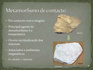  Por contacto com o magma

 Principal agente de
  metamorfismo é a
                                         calcário
  temperatura
 Ocorre recristalização dos
  minerais
 Associados a ambientes
  magmáticos
 Ex: calcário -> mármore


                               mármore
                                                    20
 