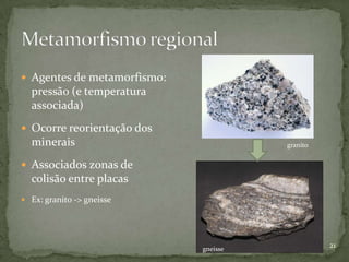  Agentes de metamorfismo:
  pressão (e temperatura
  associada)
 Ocorre reorientação dos
  minerais                             granito


 Associados zonas de
  colisão entre placas
 Ex: granito -> gneisse




                             gneisse
                                                 21
 