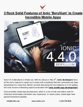 info@techtic.com www.techtic.com +1 201-793-8324
3 Rock Solid Features of Ionic 'Beryllium' to Create
Incredible Mobile Apps
Ionic 4.4.0 (Beryllium) is finally out. With its rollout on May 8th
, ionic developers have
all the more reasons to rejoice as it comes with everything that the community has been
demanding for a long time. Before we start discussing the core features in 4.4.0 update,
let’s look at some interesting aspects associated with ionic mobile app development.
Ionic promotes hybrid app development, which is a mix of web and native code for
enhanced functionality and better user experience. In recent years, hybrid apps have
gained momentum globally.
 