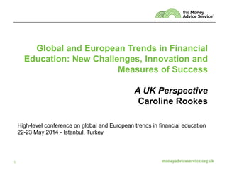 Global and European Trends in Financial
Education: New Challenges, Innovation and
Measures of Success
A UK Perspective
Caroline Rookes
1
High-level conference on global and European trends in financial education
22-23 May 2014 - Istanbul, Turkey
 