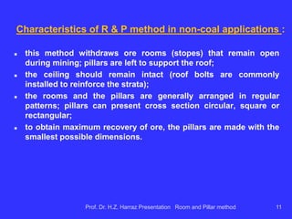 Recoveries of extraction (% typical extraction) in
situations of hard rock :
 can be as high as 85% and are generally obtained in mining
in advance;
 recoveries pillars are rare because pillars are small and
removal is at risk;
 sometimes the pillars are irregular and systematic removal is
impossible.
R & P equipment in hard-rock:
 diesel in general (FEL-front end loaders, LHD's, jumbos, trucks); all
mobile equipment (on tires) due to significant horizontal extension of
the ore bodies.
Prof. Dr. H.Z. Harraz Presentation Room and Pillar method 11
 