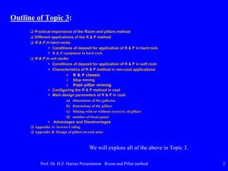 Outline of Topic 3:
 Practical importance of the Room and pillars method
 Different applications of the R & P method
 R & P in hard rocks:
 Conditions of deposit for application of R & P in hard rock
 R & P equipment in hard-rock
 R & P in soft rocks:
 Conditions of deposit for application of R & P in soft rock:
 Characteristics of R & P method in non-coal applications
 R & P classic
 Step mining
 Post-pillar mining
 Configuring the R & P method in coal
 Main design parameters of R & P in coal:
a) dimensions of the galleries
b) dimensions of the pillars
c) Mining with or without recovery of pillars
d) number of front panel
 Advantages and Disadvantages
 Appendix A: Screws Ceiling
 Appendix B: Design of pillars in coal mine
Prof. Dr. H.Z. Harraz Presentation Room and Pillar method 2
We will explore all of the above in Topic 3.
 