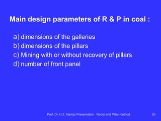 Configuring the R & P method in coal :
 regularly spaced openings formed orthogonal
arrangement of square or rectangular pillars;
 Development (axle) and exploitation (panel) galleries
usually have very similar characteristics; several
parallel galleries and connected by dashes;
 is a method for mining large-scale, with the various
panels can be conducted simultaneously;
 the basic unit of mining is the panel that defines the
area to be worked and ventilated.
Prof. Dr. H.Z. Harraz Presentation Room and Pillar method 20
 