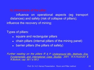Main design parameters of R & P in coal :
a) dimensions of the galleries
b) dimensions of the pillars
c) Mining with or without recovery of pillars
d) number of front panel
Prof. Dr. H.Z. Harraz Presentation Room and Pillar method 23
 