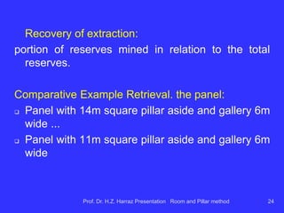 a) dimensions of the galleries:
 widths of 5 to 6m are currently quite common;
 height is limited by the thickness of mineable coal (in SC
deposits, the section is rectangular with heights ranging
from 2.0m to 3.5m approx.);
 condition shoring ceiling;
 interfere in operational and safety aspects;
 dimensions are used to calculate the recovery of mining.
Prof. Dr. H.Z. Harraz Presentation Room and Pillar method 24
 