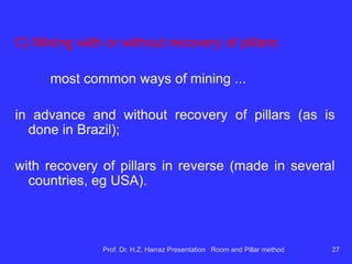 Recovery of extraction:
portion of reserves mined in relation to the total
reserves.
Comparative Example Retrieval. the panel:
 Panel with 14m square pillar aside and gallery 6m
wide ...
 Panel with 11m square pillar aside and gallery 6m
wide
Prof. Dr. H.Z. Harraz Presentation Room and Pillar method 27
 