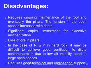 d) number of fronts for efficient operation of
equipment in the panel:
The advancement of the panel is done through
several parallel galleries (5 galleries or more,
depending on the mine) connected by dashes. It
takes more fronts in conventional mode (drill-
blast-load-haul) and less fronts with continuous
miner. The use of continuous miner least affects
the roof and pillars and produces thin material.
Prof. Dr. H.Z. Harraz Presentation Room and Pillar method 36
 