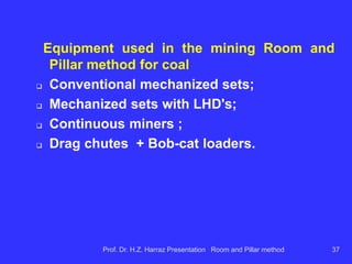 Information necessary (essential) for planning of
a coal mine:
 Map layer thickness;
 depth map layer;
 quality maps ...
ash content, could
heating value, sulfur, volatile;
 geomechanical data from ore, floor and ceiling;
 structural map (faults, dykes, ...)
Prof. Dr. H.Z. Harraz Presentation Room and Pillar method 37
 