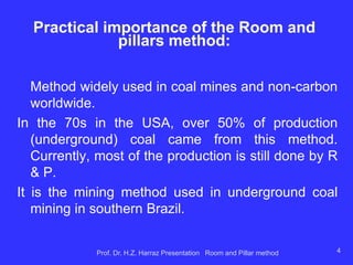 Characteristic of R & P
 It is the most common supported pillar method, designed and used primarily for mining
flat-lying seams, or tabular orebodies, or gently dipping bedded ore deposits of limited
thickness (like coal, oil shale, limestone, phosphate, salt, trona, potash, and bedded
uranium ores,).
 Room and pillar methods are well adapted to mechanization and are preferred to apply
for sedimentary deposits (such as shales, limestone, dolomite or sandstone) containing
copper, lead, coal seams, phosphate layers, and evaporate (salt and potash) layers.
 Pillars are left in place in a regular pattern while the rooms are mined out.
 Support of the roof is provided by natural pillars of the mineral that are left standing in a
systematic pattern.
 The mining cavity is supported (kept open) by the strength of remnants (pillars) of the
orebody that are left un-mined.
 Room-and-pillar mining method has a low recovery rate (a large percentage of ore
remains in place underground).
 In many room and pillar mines, the pillars are taken out starting at the farthest point from
the stope access, allowing the roof to collapse and fill in the stope. This allows for greater
recovery as less ore is left behind in pillars.
 It is an advantageous mining method for shallow orebodies –as a means of preventing
surface subsidence. Historic, ultra-shallow underground coal mines (<30 m) nevertheless
are characterized by surface subsidence in the areas between pillars (e.g., Witbank coal
field, South Africa).
 Pillars are sometimes mined on retreat from a working area, inducing closure and caving
of these working panels, and raising the risk of surface subsidence.
 