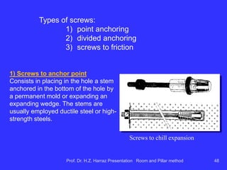 Considerations for R & P applicability of the
method on coal
characteristics layers
 for continuous miners and conventional drill & blast equipment - layers between 1 and
4m;
 structural characteristics have great influence on the success of the method;
Structural characteristics ...
presence of faults and dikes
 can derail the sequence mining panel (for sufficiently large vertical
displacements in the coal layer);
 can cause change in the pattern of advancement and equipment from the mine;
 require special care in shoring ceiling (ceiling reinforcement, screens, ...)
dipping mineralized layer
 if severe can derail transportation on tires that work well with shuttle-car up to
14 or 15% (in hard rock the slopes used +/- go up 20%, with LHD's);
 equip. crawler to work +/- 25%;
Thickness of overburden:
 Vertical pressure resistance and limited exploration of sedimentary rocks coal
no more than 1200m overburden;
 in USA, Chambers and-pillars are commonly used overburden of up to 600m
and 600m and 800m between longwall;
 in southern Brazil, overburden to coal mines in activity is generally less than
300m.
Prof. Dr. H.Z. Harraz Presentation Room and Pillar method 48
 