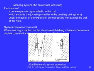 Features floor and ceiling ...
 R & P accepts ceiling varied conditions due to the
different alternatives shoring. The reduction of the
spans can rid the roof of disrepair, but results in
loss of recovery.
 Longwall requires shales / siltstones (rocks with
low resistance as an immediate ceiling) in the first
10 or 20m ceiling.
 soft weak / floor brings trouble pillars and
prevents good productivity of equipment on tires;
 Longwall is more problematic in soft ground that
the R & P. Prof. Dr. H.Z. Harraz Presentation Room and Pillar method 49
 