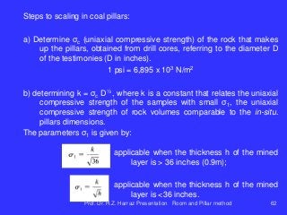 Steps to scaling in coal pillars:
a) Determine σc (uniaxial compressive strength) of the rock that makes
up the pillars, obtained from drill cores, referring to the diameter D
of the testimonies (D in inches).
1 psi = 6,895 x 103 N/m2
b) determining k = σc D½ , where k is a constant that relates the uniaxial
compressive strength of the samples with small σ1, the uniaxial
compressive strength of rock volumes comparable to the in-situ.
pillars dimensions.
The parameters σ1 is given by:
applicable when the thickness h of the mined
layer is > 36 inches (0.9m);
applicable when the thickness h of the mined
layer is <36 inches.
Prof. Dr. H.Z. Harraz Presentation Room and Pillar method 62
 