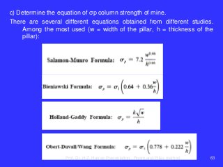 c) Determine the equation of σp column strength of mine.
There are several different equations obtained from different studies.
Among the most used (w = width of the pillar, h = thickness of the
pillar):
Prof. Dr. H.Z. Harraz Presentation Room and Pillar method 63
 