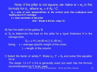 Note: if the pillar is not square, we make w = we in the
formula for σp, where we = 4 Ap / C.
Ap = area of ​​post (perpendicular to the vertical axis) that undergoes axial
loading due to H coverage;
C = outer perimeter of the pillar.
(Ref .: Brady & Brown, chap.13.)
d) Set the width of the gallery B.
e) Sp to determine the load on the pillar for a layer thickness H in the
storage area.
Sp = γ H [ (w+B)/w ] [ (L+B)/w ],
being γ = average specific weight of the cover;
L = length of the column.
f) Select the factor of safety F. Make σp / F = Sp and solve this equation
for w.
The range 1.5 ≤ F ≤ 2.0 is generally used, but each has the formula
recommendation to F to be used.
Prof. Dr. H.Z. Harraz Presentation Room and Pillar method 64
 