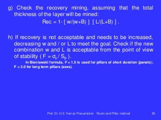 g) Check the recovery mining, assuming that the total
thickness of the layer will be mined:
Rec = 1- [ w/(w+B) ] [ L/(L+B) ] .
h) If recovery is not acceptable and needs to be increased,
decreasing w and / or L to meet the goal. Check if the new
combination w and L is acceptable from the point of view
of stability ( F = σp / Sp ).
In Bieniawski formula, F = 1.5 is used for pillars of short duration (panels);
F = 2.0 for long term pillars (axes).
Prof. Dr. H.Z. Harraz Presentation Room and Pillar method 65
 
