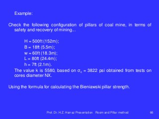 Example:
Check the following configuration of pillars of coal mine, in terms of
safety and recovery of mining...
H = 500ft (152m);
B = 18ft (5.5m);
w = 60ft (18.3m);
L = 80ft (24.4m);
h = 7ft (2.1m).
The value k is 5580, based on σc = 3822 psi obtained from tests on
cores diameter NX.
Using the formula for calculating the Bieniawski pillar strength.
Prof. Dr. H.Z. Harraz Presentation Room and Pillar method 66
 
