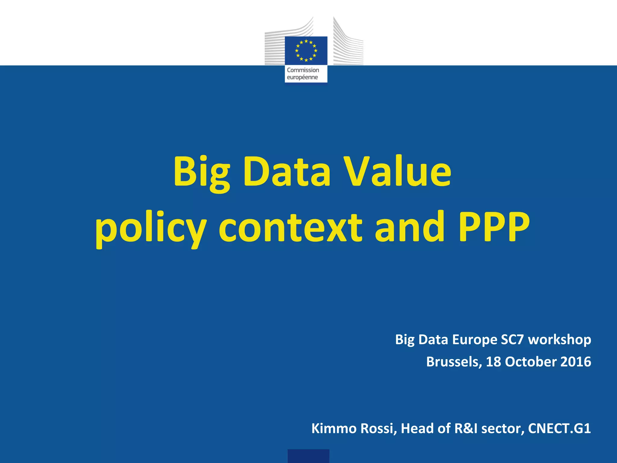 Digital
Single Market
Big Data Value
policy context and PPP
Big Data Europe SC7 workshop
Brussels, 18 October 2016
Kimmo Rossi, Head of R&I sector, CNECT.G1