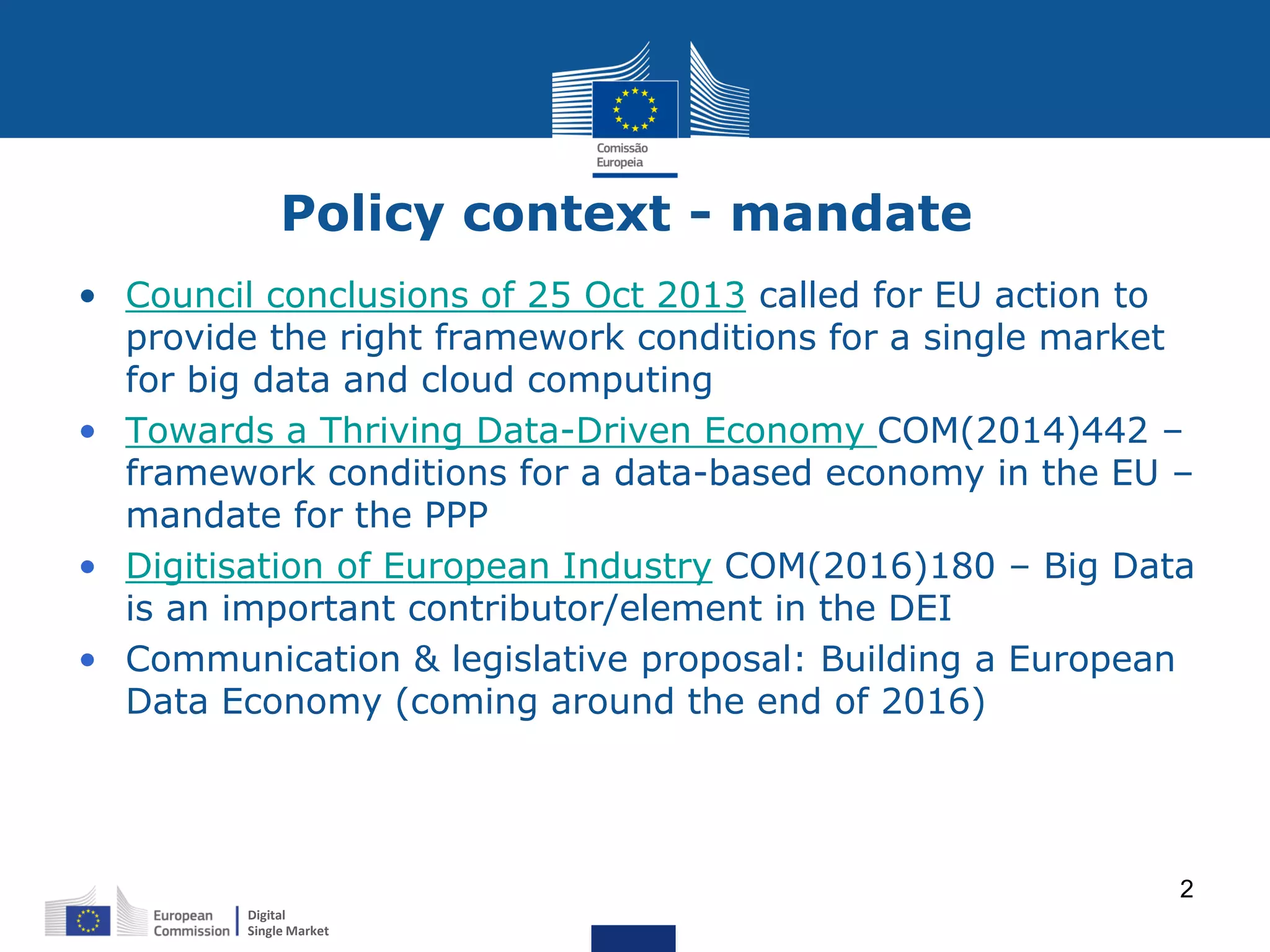 Digital
Single Market
2
Policy context - mandate
• Council conclusions of 25 Oct 2013 called for EU action to
provide the right framework conditions for a single market
for big data and cloud computing
• Towards a Thriving Data-Driven Economy COM(2014)442 –
framework conditions for a data-based economy in the EU –
mandate for the PPP
• Digitisation of European Industry COM(2016)180 – Big Data
is an important contributor/element in the DEI
• Communication & legislative proposal: Building a European
Data Economy (coming around the end of 2016)