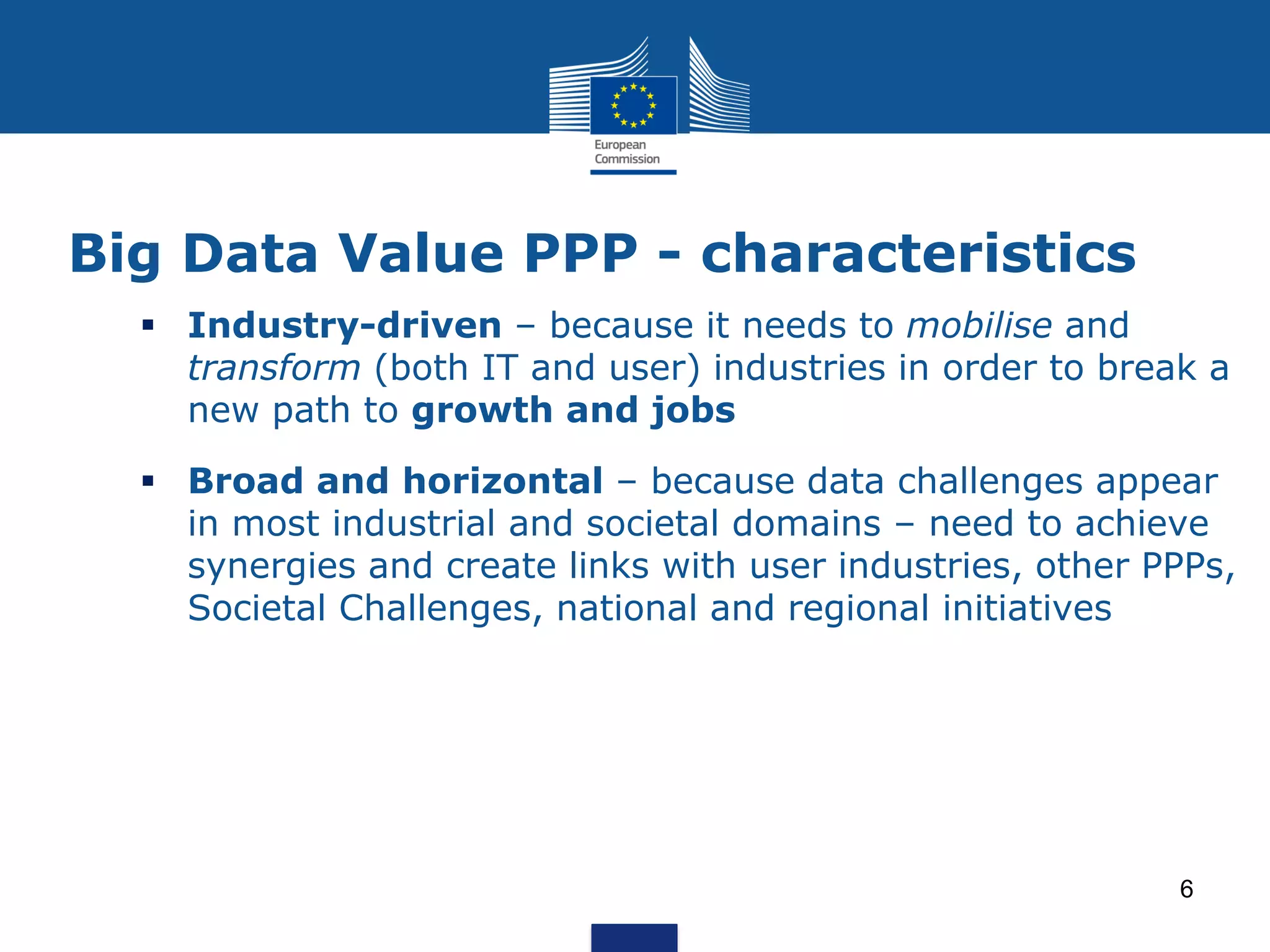 Big Data Value PPP - characteristics
Industry-driven – because it needs to mobilise and
transform (both IT and user) industries in order to break a
new path to growth and jobs
Broad and horizontal – because data challenges appear
in most industrial and societal domains – need to achieve
synergies and create links with user industries, other PPPs,
Societal Challenges, national and regional initiatives
6