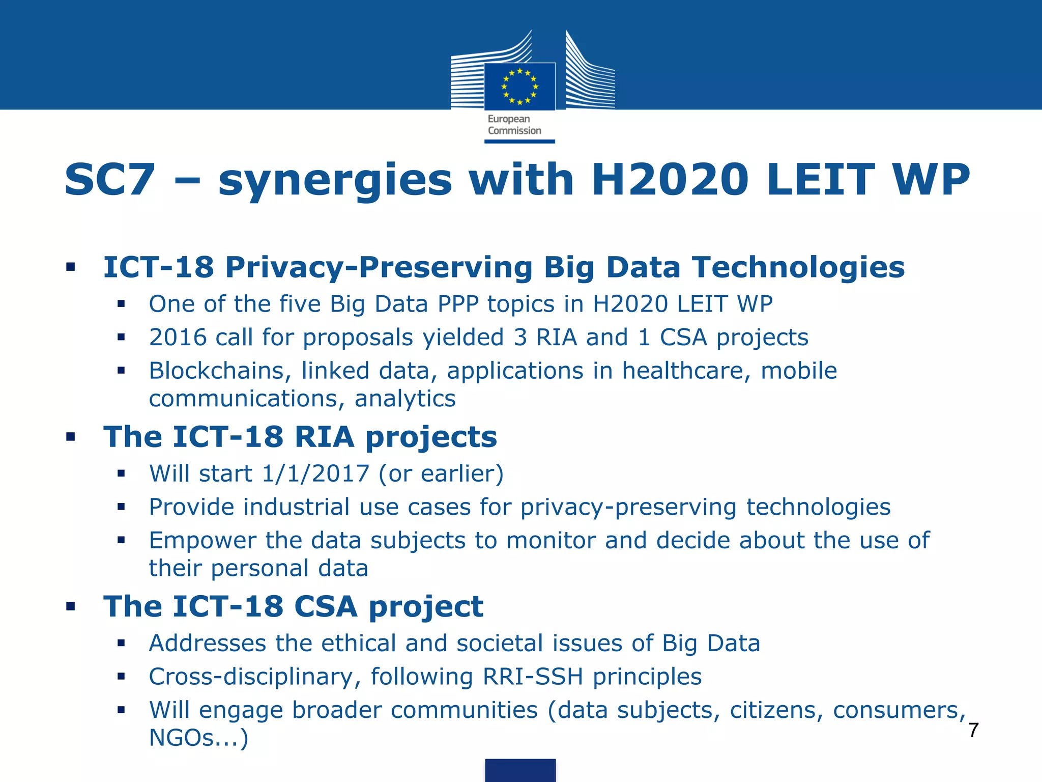 SC7 – synergies with H2020 LEIT WP
ICT-18 Privacy-Preserving Big Data Technologies
One of the five Big Data PPP topics in H2020 LEIT WP
2016 call for proposals yielded 3 RIA and 1 CSA projects
Blockchains, linked data, applications in healthcare, mobile
communications, analytics
The ICT-18 RIA projects
Will start 1/1/2017 (or earlier)
Provide industrial use cases for privacy-preserving technologies
Empower the data subjects to monitor and decide about the use of
their personal data
The ICT-18 CSA project
Addresses the ethical and societal issues of Big Data
Cross-disciplinary, following RRI-SSH principles
Will engage broader communities (data subjects, citizens, consumers,
NGOs...) 7