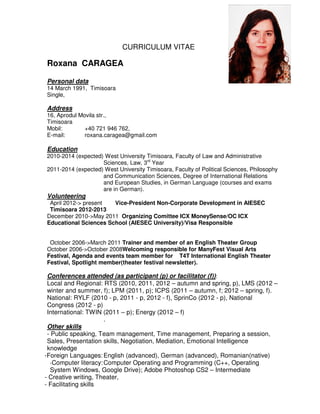 CURRICULUM VITAE

Roxana CARAGEA

Personal data
14 March 1991, Timisoara
Single,

Address
16, Aprodul Movila str.,
Timisoara
Mobil:        +40 721 946 762,
E-mail:       roxana.caragea@gmail.com

Education
2010-2014 (expected) West University Timisoara, Faculty of Law and Administrative
                    Sciences, Law, 3rd Year
2011-2014 (expected) West University Timisoara, Faculty of Political Sciences, Philosophy
                    and Communication Sciences, Degree of International Relations
                    and European Studies, in German Language (courses and exams
                    are in German).
Volunteering
 April 2012-> present  Vice-President Non-Corporate Development in AIESEC
 Timisoara 2012-2013
December 2010->May 2011 Organizing Comittee ICX MoneySense/OC ICX
Educational Sciences School (AIESEC University)/Visa Responsible


 October 2006->March 2011 Trainer and member of an English Theater Group
October 2006->October 2008Welcoming responsible for ManyFest Visual Arts
Festival, Agenda and events team member for T4T International English Theater
Festival, Spotlight member(theater festival newsletter).

 Conferences attended (as participant (p) or facilitator (f)):
 Local and Regional: RTS (2010, 2011, 2012 – autumn and spring, p), LMS (2012 –
 winter and summer, f); LPM (2011, p); ICPS (2011 – autumn, f; 2012 – spring, f).
 National: RYLF (2010 - p, 2011 - p, 2012 - f), SprinCo (2012 - p), National
 Congress (2012 - p)
 International: TWIN (2011 – p); Energy (2012 – f)
                      .
 Other skills
 - Public speaking, Team management, Time management, Preparing a session,
 Sales, Presentation skills, Negotiation, Mediation, Emotional Intelligence
 knowledge
-Foreign Languages: English (advanced), German (advanced), Romanian(native)
  -Computer literacy: Computer Operating and Programming (C++, Operating
  System Windows, Google Drive); Adobe Photoshop CS2 – Intermediate
- Creative writing, Theater,
- Facilitating skills
 
