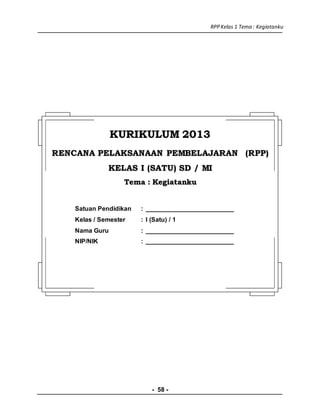 RPPKelas 1 Tema : Kegiatanku
- 58 -
KKUURRIIKKUULLUUMM 22001133
RREENNCCAANNAA PPEELLAAKKSSAANNAAAANN PPEEMMBBEELLAAJJAARRAANN ((RRPPPP))
KKEELLAASS II ((SSAATTUU)) SSDD // MMII
TTeemmaa :: KKeeggiiaattaannkkuu
Satuan Pendidikan : _________________________
Kelas / Semester : I (Satu) / 1
Nama Guru : _________________________
NIP/NIK : _________________________
 