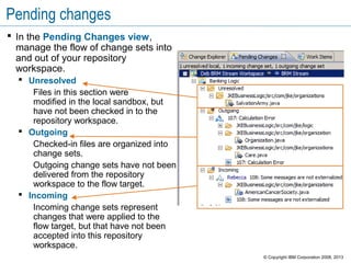 Pending changes
 In the Pending Changes view,
manage the flow of change sets into
and out of your repository
workspace.
 Unresolved
Files in this section were
modified in the local sandbox, but
have not been checked in to the
repository workspace.
 Outgoing
Checked-in files are organized into
change sets.
Outgoing change sets have not been
delivered from the repository
workspace to the flow target.
 Incoming
Incoming change sets represent
changes that were applied to the
flow target, but that have not been
accepted into this repository
workspace.
© Copyright IBM Corporation 2008, 2013
 