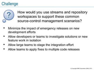 Challenge
 Minimize the impact of emergency releases on new
development efforts
 Allow developers or teams to investigate solutions or new
feature work in isolation
 Allow large teams to stage the integration effort
 Allow teams to apply fixes to multiple code releases
How would you use streams and repository
workspaces to support these common
source-control management scenarios?
© Copyright IBM Corporation 2008, 2013
 