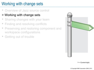 Working with change sets
 Overview of Jazz source control
> Working with change sets
 Sharing changes with your team
 Finding and resolving conflicts
 Preserving and restoring component and
workspace configurations
 Getting out of trouble
> = Current topic
© Copyright IBM Corporation 2008, 2013
 