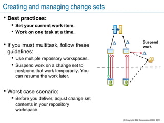 Creating and managing change sets
 Best practices:
 Set your current work item.
 Work on one task at a time.
 If you must multitask, follow these
guidelines:
 Use multiple repository workspaces.
 Suspend work on a change set to
postpone that work temporarily. You
can resume the work later.
 Worst case scenario:
 Before you deliver, adjust change set
contents in your repository
workspace.
Suspend
work
© Copyright IBM Corporation 2008, 2013
 