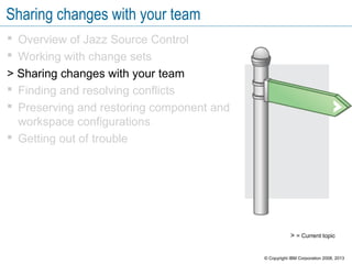 Sharing changes with your team
 Overview of Jazz Source Control
 Working with change sets
> Sharing changes with your team
 Finding and resolving conflicts
 Preserving and restoring component and
workspace configurations
 Getting out of trouble
> = Current topic
© Copyright IBM Corporation 2008, 2013
 
