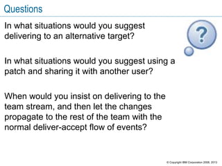 Questions
In what situations would you suggest
delivering to an alternative target?
In what situations would you suggest using a
patch and sharing it with another user?
When would you insist on delivering to the
team stream, and then let the changes
propagate to the rest of the team with the
normal deliver-accept flow of events?
© Copyright IBM Corporation 2008, 2013
 