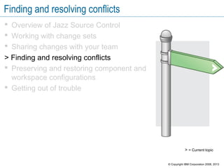 Finding and resolving conflicts
 Overview of Jazz Source Control
 Working with change sets
 Sharing changes with your team
> Finding and resolving conflicts
 Preserving and restoring component and
workspace configurations
 Getting out of trouble
> = Current topic
© Copyright IBM Corporation 2008, 2013
 