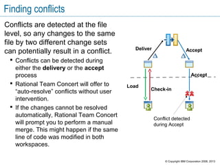 Finding conflicts
Conflicts are detected at the file
level, so any changes to the same
file by two different change sets
can potentially result in a conflict.
 Conflicts can be detected during
either the delivery or the accept
process
 Rational Team Concert will offer to
“auto-resolve” conflicts without user
intervention.
 If the changes cannot be resolved
automatically, Rational Team Concert
will prompt you to perform a manual
merge. This might happen if the same
line of code was modified in both
workspaces.
Conflict detected
during Accept
Load
Check-in
Deliver Accept
Accept
© Copyright IBM Corporation 2008, 2013
 