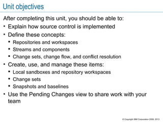 Unit objectives
After completing this unit, you should be able to:
• Explain how source control is implemented
• Define these concepts:
 Repositories and workspaces
 Streams and components
 Change sets, change flow, and conflict resolution
• Create, use, and manage these items:
 Local sandboxes and repository workspaces
 Change sets
 Snapshots and baselines
• Use the Pending Changes view to share work with your
team
© Copyright IBM Corporation 2008, 2013
 