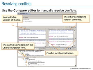 Resolving conflicts
Use the Compare editor to manually resolve conflicts.
The conflict is indicated in the
Change Explorer view.
Your editable
version of the file.
The other contributing
version of the file.
Conflict location indicators.
© Copyright IBM Corporation 2008, 2013
 