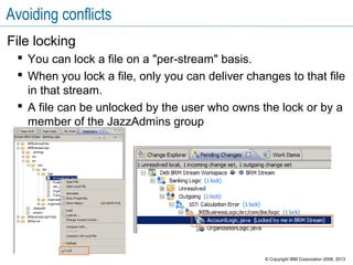 Avoiding conflicts
File locking
 You can lock a file on a "per-stream" basis.
 When you lock a file, only you can deliver changes to that file
in that stream.
 A file can be unlocked by the user who owns the lock or by a
member of the JazzAdmins group
© Copyright IBM Corporation 2008, 2013
 