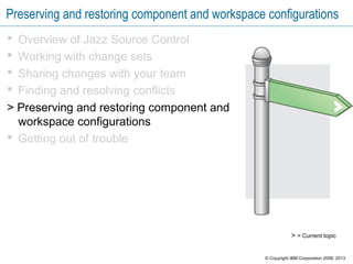 Preserving and restoring component and workspace configurations
 Overview of Jazz Source Control
 Working with change sets
 Sharing changes with your team
 Finding and resolving conflicts
> Preserving and restoring component and
workspace configurations
 Getting out of trouble
> = Current topic
© Copyright IBM Corporation 2008, 2013
 