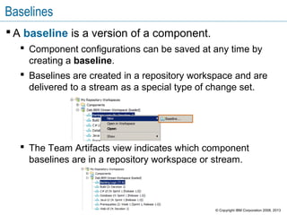 Baselines
 A baseline is a version of a component.
 Component configurations can be saved at any time by
creating a baseline.
 Baselines are created in a repository workspace and are
delivered to a stream as a special type of change set.
 The Team Artifacts view indicates which component
baselines are in a repository workspace or stream.
© Copyright IBM Corporation 2008, 2013
 