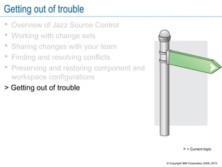 Getting out of trouble
 Overview of Jazz Source Control
 Working with change sets
 Sharing changes with your team
 Finding and resolving conflicts
 Preserving and restoring component and
workspace configurations
> Getting out of trouble
> = Current topic
© Copyright IBM Corporation 2008, 2013
 