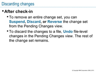 Discarding changes
After check-in
 To remove an entire change set, you can
Suspend, Discard, or Reverse the change set
from the Pending Changes view.
 To discard the changes to a file, Undo file-level
changes in the Pending Changes view. The rest of
the change set remains.
© Copyright IBM Corporation 2008, 2013
 