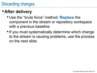 Discarding changes
After delivery
 Use the “brute force” method: Replace the
component in the stream or repository workspace
with a previous baseline.
 If you must systematically determine which change
to the stream is causing problems, use the process
on the next slide.
© Copyright IBM Corporation 2008, 2013
 