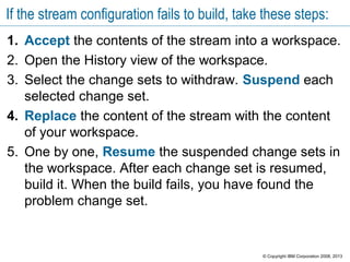 If the stream configuration fails to build, take these steps:
1. Accept the contents of the stream into a workspace.
2. Open the History view of the workspace.
3. Select the change sets to withdraw. Suspend each
selected change set.
4. Replace the content of the stream with the content
of your workspace.
5. One by one, Resume the suspended change sets in
the workspace. After each change set is resumed,
build it. When the build fails, you have found the
problem change set.
© Copyright IBM Corporation 2008, 2013
 