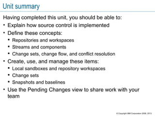 Unit summary
Having completed this unit, you should be able to:
• Explain how source control is implemented
• Define these concepts:
 Repositories and workspaces
 Streams and components
 Change sets, change flow, and conflict resolution
• Create, use, and manage these items:
 Local sandboxes and repository workspaces
 Change sets
 Snapshots and baselines
• Use the Pending Changes view to share work with your
team
© Copyright IBM Corporation 2008, 2013
 
