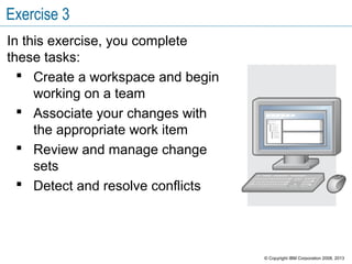 Exercise 3
In this exercise, you complete
these tasks:
 Create a workspace and begin
working on a team
 Associate your changes with
the appropriate work item
 Review and manage change
sets
 Detect and resolve conflicts
© Copyright IBM Corporation 2008, 2013
 